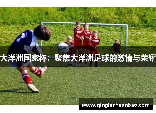 大洋洲国家杯:聚焦大洋洲足球的激情与荣耀 大洋洲国家杯:聚焦大洋洲足球的激情与荣耀