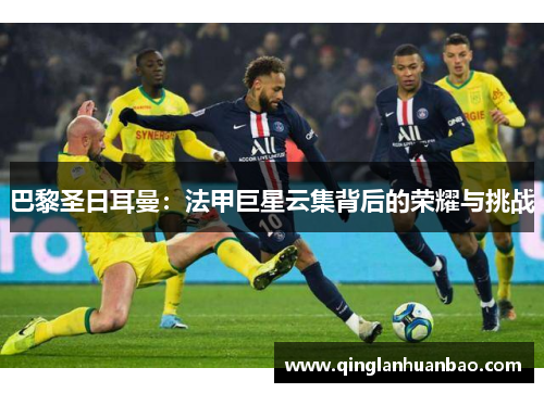 巴黎圣日耳曼:法甲巨星云集背后的荣耀与挑战 巴黎圣日耳曼:法甲巨星云集背后的荣耀与挑战