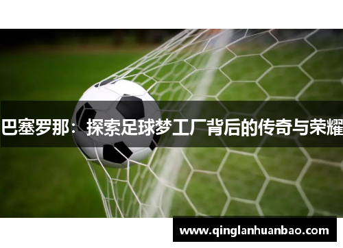 巴塞罗那:探索足球梦工厂背后的传奇与荣耀 巴塞罗那:探索足球梦工厂背后的传奇与荣耀