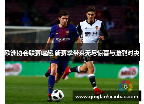 欧洲协会联赛崛起 新赛季带来无尽惊喜与激烈对决 欧洲协会联赛崛起 新赛季带来无尽惊喜与激烈对决