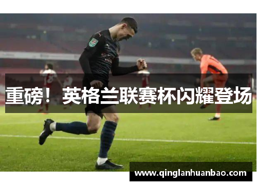 重磅!英格兰联赛杯闪耀登场 重磅!英格兰联赛杯闪耀登场
