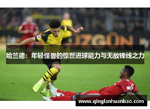 哈兰德:年轻怪兽的惊世进球能力与无敌锋线之力 哈兰德:年轻怪兽的惊世进球能力与无敌锋线之力