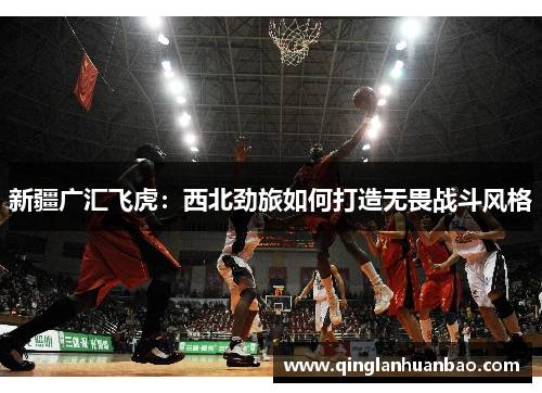 新疆广汇飞虎:西北劲旅如何打造无畏战斗风格 新疆广汇飞虎:西北劲旅如何打造无畏战斗风格