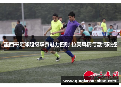 墨西哥足球超级联赛魅力四射 拉美风情与激情碰撞 墨西哥足球超级联赛魅力四射 拉美风情与激情碰撞