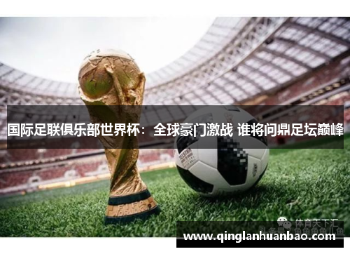 国际足联俱乐部世界杯:全球豪门激战 谁将问鼎足坛巅峰 国际足联俱乐部世界杯:全球豪门激战 谁将问鼎足坛巅峰