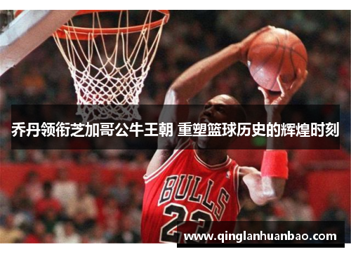 乔丹领衔芝加哥公牛王朝 重塑篮球历史的辉煌时刻 乔丹领衔芝加哥公牛王朝 重塑篮球历史的辉煌时刻