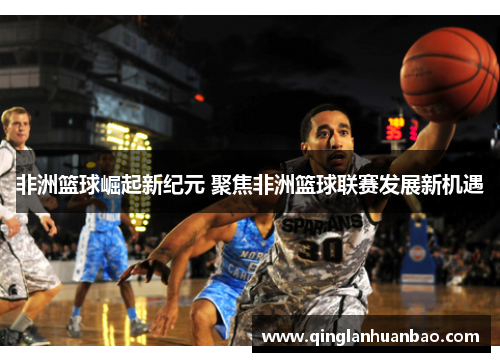 非洲篮球崛起新纪元 聚焦非洲篮球联赛发展新机遇 非洲篮球崛起新纪元 聚焦非洲篮球联赛发展新机遇