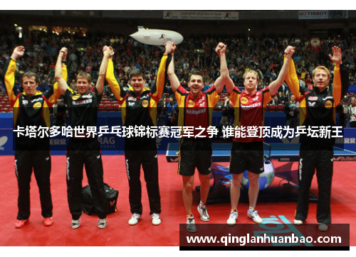 卡塔尔多哈世界乒乓球锦标赛冠军之争 谁能登顶成为乒坛新王 卡塔尔多哈世界乒乓球锦标赛冠军之争 谁能登顶成为乒坛新王