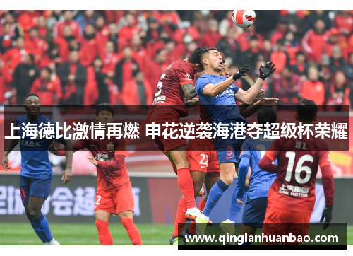 上海德比激情再燃 申花逆袭海港夺超级杯荣耀 上海德比激情再燃 申花逆袭海港夺超级杯荣耀