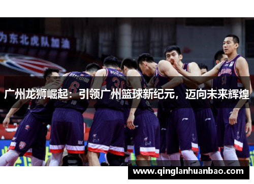 广州龙狮崛起:引领广州篮球新纪元,迈向未来辉煌 广州龙狮崛起:引领广州篮球新纪元,迈向未来辉煌