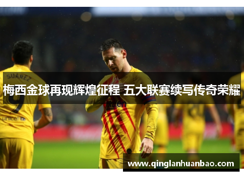 梅西金球再现辉煌征程 五大联赛续写传奇荣耀 梅西金球再现辉煌征程 五大联赛续写传奇荣耀