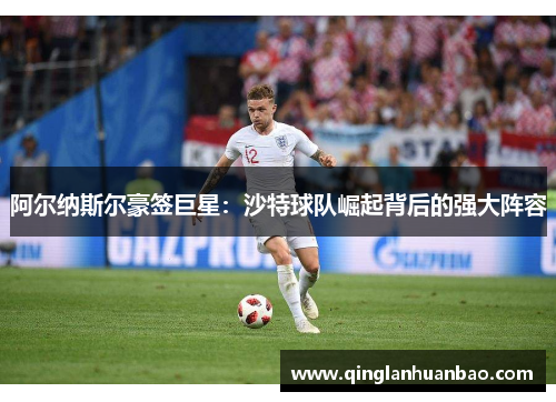 阿尔纳斯尔豪签巨星:沙特球队崛起背后的强大阵容 阿尔纳斯尔豪签巨星:沙特球队崛起背后的强大阵容