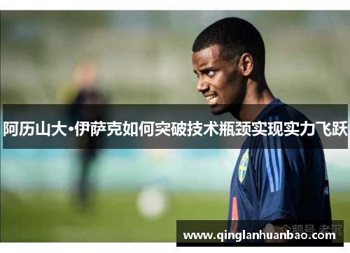 阿历山大·伊萨克如何突破技术瓶颈实现实力飞跃 阿历山大·伊萨克如何突破技术瓶颈实现实力飞跃