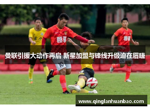 曼联引援大动作再启 新星加盟与锋线升级迫在眉睫 曼联引援大动作再启 新星加盟与锋线升级迫在眉睫