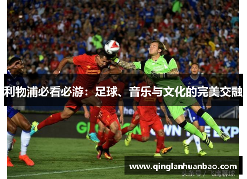 利物浦必看必游:足球、音乐与文化的完美交融 利物浦必看必游:足球、音乐与文化的完美交融