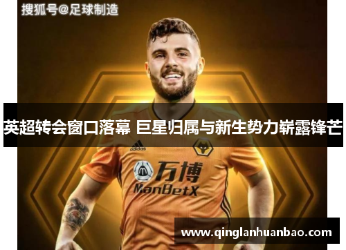 英超转会窗口落幕 巨星归属与新生势力崭露锋芒 英超转会窗口落幕 巨星归属与新生势力崭露锋芒