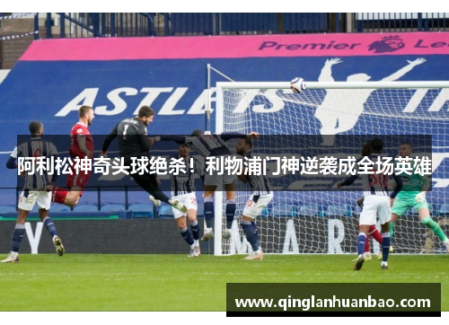 阿利松神奇头球绝杀!利物浦门神逆袭成全场英雄 阿利松神奇头球绝杀!利物浦门神逆袭成全场英雄