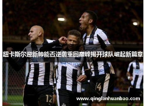 纽卡斯尔迎新帅能否逆袭重回巅峰揭开球队崛起新篇章 纽卡斯尔迎新帅能否逆袭重回巅峰揭开球队崛起新篇章